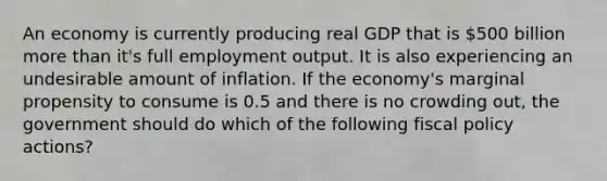 An economy is currently producing real GDP that is 500 billion <a href='https://www.questionai.com/knowledge/keWHlEPx42-more-than' class='anchor-knowledge'>more than</a> it's full employment output. It is also experiencing an undesirable amount of inflation. If the economy's marginal propensity to consume is 0.5 and there is no crowding out, the government should do which of the following <a href='https://www.questionai.com/knowledge/kPTgdbKdvz-fiscal-policy' class='anchor-knowledge'>fiscal policy</a> actions?