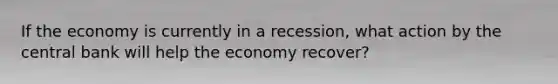 If the economy is currently in a recession, what action by the central bank will help the economy recover?