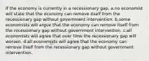 If the economy is currently in a recessionary gap, a.no economist will state that the economy can remove itself from the recessionary gap without government intervention. b.some economists will argue that the economy can remove itself from the recessionary gap without government intervention. c.all economists will agree that over time the recessionary gap will worsen. d.all economists will agree that the economy can remove itself from the recessionary gap without government intervention.