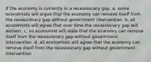 If the economy is currently in a recessionary gap, a. some economists will argue that the economy can remove itself from the recessionary gap without government intervention. b. all economists will agree that over time the recessionary gap will worsen. c. no economist will state that the economy can remove itself from the recessionary gap without government intervention. d. all economists will agree that the economy can remove itself from the recessionary gap without government intervention.