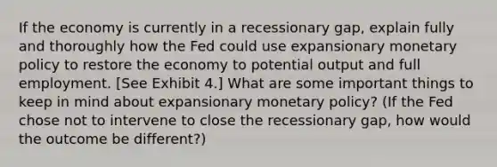 If the economy is currently in a recessionary gap, explain fully and thoroughly how the Fed could use expansionary monetary policy to restore the economy to potential output and full employment. [See Exhibit 4.] What are some important things to keep in mind about expansionary monetary policy? (If the Fed chose not to intervene to close the recessionary gap, how would the outcome be different?)