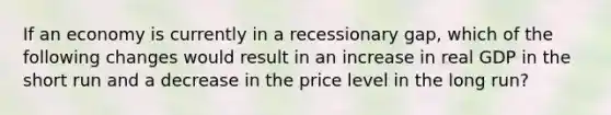 If an economy is currently in a recessionary gap, which of the following changes would result in an increase in real GDP in the short run and a decrease in the price level in the long run?