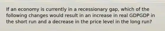 If an economy is currently in a recessionary gap, which of the following changes would result in an increase in real GDPGDP in the short run and a decrease in the price level in the long run?