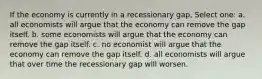 If the economy is currently in a recessionary gap, Select one: a. all economists will argue that the economy can remove the gap itself. b. some economists will argue that the economy can remove the gap itself. c. no economist will argue that the economy can remove the gap itself. d. all economists will argue that over time the recessionary gap will worsen.