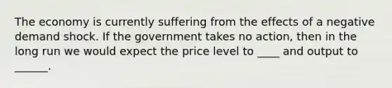 The economy is currently suffering from the effects of a negative demand shock. If the government takes no action, then in the long run we would expect the price level to ____ and output to ______.