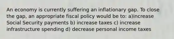 An economy is currently suffering an inflationary gap. To close the gap, an appropriate fiscal policy would be to: a)increase Social Security payments b) increase taxes c) increase infrastructure spending d) decrease personal income taxes