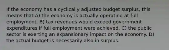 If the economy has a cyclically adjusted budget surplus, this means that A) the economy is actually operating at full employment. B) tax revenues would exceed government expenditures if full employment were achieved. C) the public sector is exerting an expansionary impact on the economy. D) the actual budget is necessarily also in surplus.