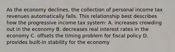 As the economy declines, the collection of personal income tax revenues automatically falls. This relationship best describes how the progressive income tax system: A. increases crowding out in the economy B. decreases real interest rates in the economy C. offsets the timing problem for fiscal policy D. provides built-in stability for the economy