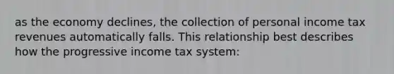 as the economy declines, the collection of personal income tax revenues automatically falls. This relationship best describes how the progressive income tax system: