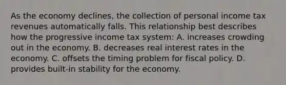 As the economy declines, the collection of personal income tax revenues automatically falls. This relationship best describes how the progressive income tax system: A. increases crowding out in the economy. B. decreases real interest rates in the economy. C. offsets the timing problem for fiscal policy. D. provides built-in stability for the economy.