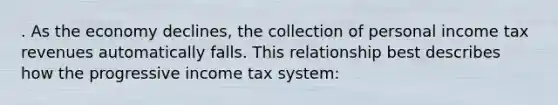 . As the economy declines, the collection of personal income tax revenues automatically falls. This relationship best describes how the progressive income tax system: