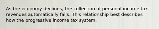 As the economy declines, the collection of personal income tax revenues automatically falls. This relationship best describes how the progressive income tax system: