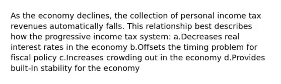 As the economy declines, the collection of personal income tax revenues automatically falls. This relationship best describes how the progressive income tax system: a.Decreases real interest rates in the economy b.Offsets the timing problem for fiscal policy c.Increases crowding out in the economy d.Provides built-in stability for the economy