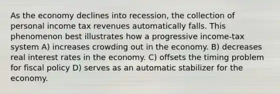 As the economy declines into recession, the collection of personal income tax revenues automatically falls. This phenomenon best illustrates how a progressive income-tax system A) increases crowding out in the economy. B) decreases real interest rates in the economy. C) offsets the timing problem for fiscal policy D) serves as an automatic stabilizer for the economy.