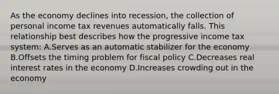 As the economy declines into recession, the collection of personal income tax revenues automatically falls. This relationship best describes how the progressive income tax system: A.Serves as an automatic stabilizer for the economy B.Offsets the timing problem for fiscal policy C.Decreases real interest rates in the economy D.Increases crowding out in the economy