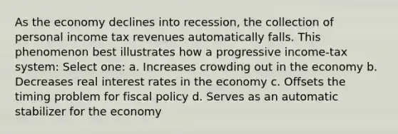 As the economy declines into recession, the collection of personal income tax revenues automatically falls. This phenomenon best illustrates how a progressive income-tax system: Select one: a. Increases crowding out in the economy b. Decreases real interest rates in the economy c. Offsets the timing problem for fiscal policy d. Serves as an automatic stabilizer for the economy