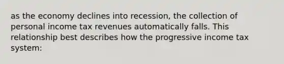 as the economy declines into recession, the collection of personal income tax revenues automatically falls. This relationship best describes how the progressive income tax system: