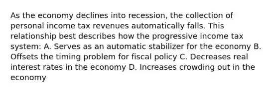 As the economy declines into recession, the collection of personal income tax revenues automatically falls. This relationship best describes how the progressive income tax system: A. Serves as an automatic stabilizer for the economy B. Offsets the timing problem for fiscal policy C. Decreases real interest rates in the economy D. Increases crowding out in the economy