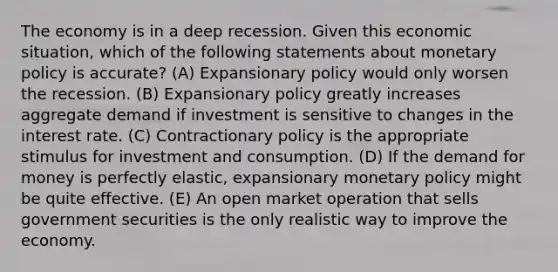 The economy is in a deep recession. Given this economic situation, which of the following statements about monetary policy is accurate? (A) Expansionary policy would only worsen the recession. (B) Expansionary policy greatly increases aggregate demand if investment is sensitive to changes in the interest rate. (C) Contractionary policy is the appropriate stimulus for investment and consumption. (D) If the demand for money is perfectly elastic, expansionary monetary policy might be quite effective. (E) An open market operation that sells government securities is the only realistic way to improve the economy.