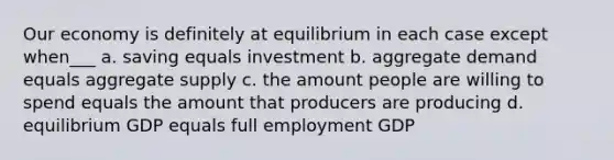 Our economy is definitely at equilibrium in each case except when___ a. saving equals investment b. aggregate demand equals aggregate supply c. the amount people are willing to spend equals the amount that producers are producing d. equilibrium GDP equals full employment GDP