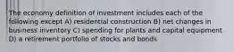 The economy definition of investment includes each of the following except A) residential construction B) net changes in business inventory C) spending for plants and capital equipment D) a retirement portfolio of stocks and bonds