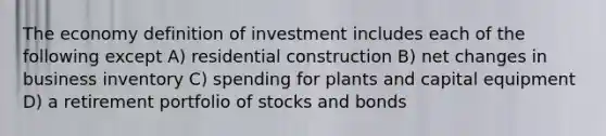 The economy definition of investment includes each of the following except A) residential construction B) net changes in business inventory C) spending for plants and capital equipment D) a retirement portfolio of stocks and bonds