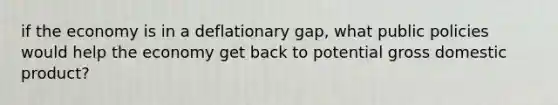 if the economy is in a deflationary gap, what public policies would help the economy get back to potential gross domestic product?