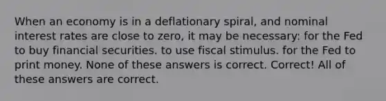 When an economy is in a deflationary spiral, and nominal interest rates are close to zero, it may be necessary: for the Fed to buy financial securities. to use fiscal stimulus. for the Fed to print money. None of these answers is correct. Correct! All of these answers are correct.