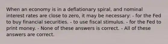 When an economy is in a deflationary spiral, and nominal interest rates are close to zero, it may be necessary: - for the Fed to buy financial securities. - to use fiscal stimulus. - for the Fed to print money. - None of these answers is correct. - All of these answers are correct.