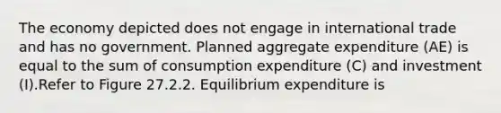 The economy depicted does not engage in international trade and has no government. Planned aggregate expenditure (AE) is equal to the sum of consumption expenditure (C) and investment (I).Refer to Figure 27.2.2. Equilibrium expenditure is