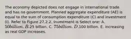 The economy depicted does not engage in international trade and has no government. Planned aggregate expenditure (AE) is equal to the sum of consumption expenditure (C) and investment (I). Refer to Figure 27.2.2. Investment is Select one: A. 50 billion. B.25 billion. C. 75 billion. D.100 billion. E. increasing as real GDP increases.