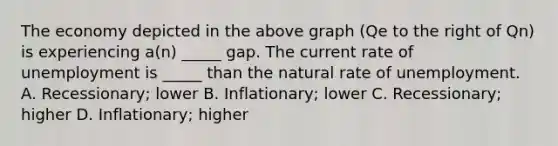 The economy depicted in the above graph (Qe to the right of Qn) is experiencing a(n) _____ gap. The current rate of unemployment is _____ than the natural rate of unemployment. A. Recessionary; lower B. Inflationary; lower C. Recessionary; higher D. Inflationary; higher