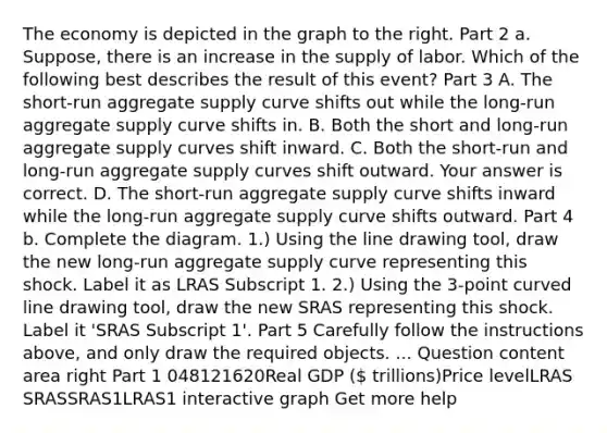 The economy is depicted in the graph to the right. Part 2 a.​ Suppose, there is an increase in the supply of labor. Which of the following best describes the result of this​ event? Part 3 A. The​ short-run aggregate supply curve shifts out while the​ long-run aggregate supply curve shifts in. B. Both the short and​ long-run aggregate supply curves shift inward. C. Both the​ short-run and​ long-run aggregate supply curves shift outward. Your answer is correct. D. The​ short-run aggregate supply curve shifts inward while the​ long-run aggregate supply curve shifts outward. Part 4 b. Complete the diagram. ​1.) Using the line drawing tool​, draw the new​ long-run aggregate supply curve representing this shock. Label it as LRAS Subscript 1. ​2.) Using the​ 3-point <a href='https://www.questionai.com/knowledge/k6NAOD2AuR-curved-line' class='anchor-knowledge'>curved line</a> drawing tool​, draw the new SRAS representing this shock. Label it ​'SRAS Subscript 1​'. Part 5 Carefully follow the instructions​ above, and only draw the required objects. ... Question content area right Part 1 048121620Real GDP ( trillions)Price levelLRAS SRASSRAS1LRAS1 interactive graph Get more help