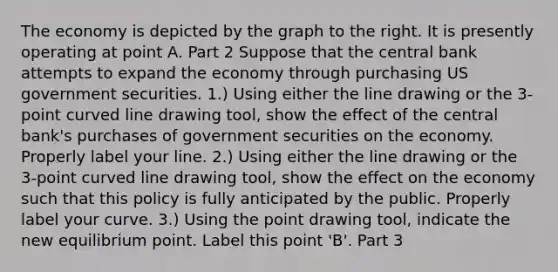 The economy is depicted by the graph to the right. It is presently operating at point A. Part 2 Suppose that the central bank attempts to expand the economy through purchasing US government securities. ​1.) Using either the line drawing or the​ 3-point curved line drawing tool​, show the effect of the central​ bank's purchases of government securities on the economy. Properly label your line. ​2.) Using either the line drawing or the​ 3-point curved line drawing tool​, show the effect on the economy such that this policy is fully anticipated by the public. Properly label your curve. ​3.) Using the point drawing tool​, indicate the new equilibrium point. Label this point​ 'B'. Part 3