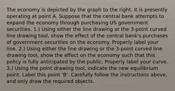 The economy is depicted by the graph to the right. It is presently operating at point A. Suppose that the central bank attempts to expand the economy through purchasing US government securities. ​1.) Using either the line drawing or the​ 3-point curved line drawing tool​, show the effect of the central​ bank's purchases of government securities on the economy. Properly label your line. ​2.) Using either the line drawing or the​ 3-point curved line drawing tool​, show the effect on the economy such that this policy is fully anticipated by the public. Properly label your curve. ​3.) Using the point drawing tool​, indicate the new equilibrium point. Label this point​ 'B'. Carefully follow the instructions​ above, and only draw the required objects.