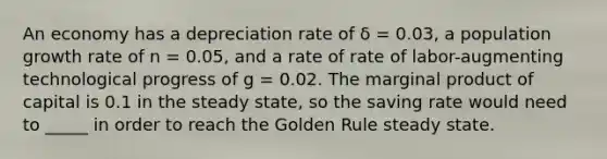 An economy has a depreciation rate of δ = 0.03, a population growth rate of n = 0.05, and a rate of rate of labor-augmenting technological progress of g = 0.02. The marginal product of capital is 0.1 in the steady state, so the saving rate would need to _____ in order to reach the Golden Rule steady state.