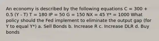 An economy is described by the following equations C = 300 + 0.5 (Y - T) T = 180 IP = 50 G = 150 NX = 45 Y* = 1000 What policy should the Fed implement to eliminate the output gap (for Y to equal Y*) a. Sell Bonds b. Increase R c. Increase DLR d. Buy bonds