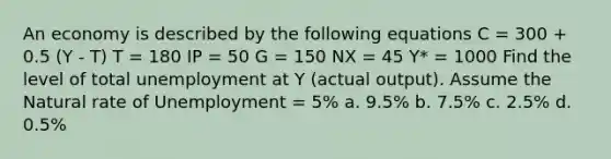 An economy is described by the following equations C = 300 + 0.5 (Y - T) T = 180 IP = 50 G = 150 NX = 45 Y* = 1000 Find the level of total unemployment at Y (actual output). Assume the Natural rate of Unemployment = 5% a. 9.5% b. 7.5% c. 2.5% d. 0.5%