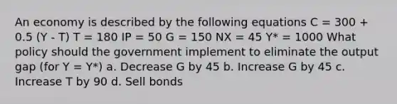 An economy is described by the following equations C = 300 + 0.5 (Y - T) T = 180 IP = 50 G = 150 NX = 45 Y* = 1000 What policy should the government implement to eliminate the output gap (for Y = Y*) a. Decrease G by 45 b. Increase G by 45 c. Increase T by 90 d. Sell bonds