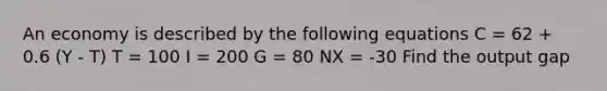 An economy is described by the following equations C = 62 + 0.6 (Y - T) T = 100 I = 200 G = 80 NX = -30 Find the output gap