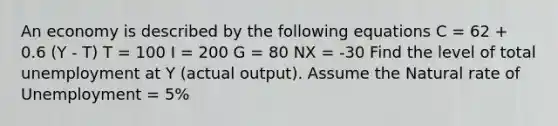 An economy is described by the following equations C = 62 + 0.6 (Y - T) T = 100 I = 200 G = 80 NX = -30 Find the level of total unemployment at Y (actual output). Assume the Natural rate of Unemployment = 5%