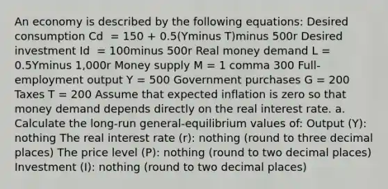 An economy is described by the following​ equations: Desired consumption Cd ​ = 150​ + ​0.5(Yminus T​)minus 500r Desired investment Id ​ = 100minus 500r Real money demand L​ = 0.5Yminus ​1,000r Money supply M​ = 1 comma 300 ​Full-employment output Y​ = 500 Government purchases G​ = 200 Taxes T​ = 200 Assume that expected inflation is zero so that money demand depends directly on the real interest rate. a. Calculate the​ long-run general-equilibrium values​ of: Output ​(Y​): nothing The real interest rate ​(r​): nothing ​(round to three decimal places​) The price level ​(P​): nothing ​(round to two decimal places​) Investment ​(​I)​: nothing ​(round to two decimal places​)