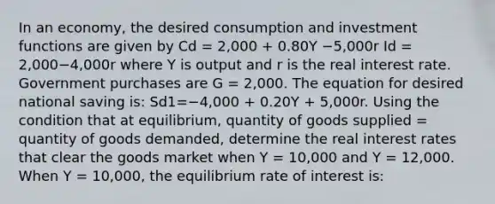 In an​ economy, the desired consumption and investment functions are given by Cd = 2,000 ​+ 0.80Y −5,000r Id = 2,000−4,000r where Y is output and r is the real interest rate. Government purchases are G​ = 2,000. The equation for desired national saving​ is: Sd1=−4,000 + 0.20Y​ + 5,000r. Using the condition that at​ equilibrium, quantity of goods supplied​ = quantity of goods​ demanded, determine the real interest rates that clear the goods market when Y​ = 10,000 and Y​ = 12,000. When Y​ = 10,000, the equilibrium rate of interest​ is: