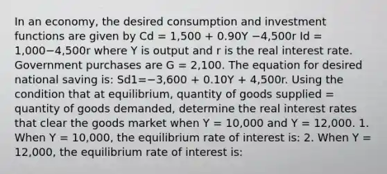 In an​ economy, the desired consumption and investment functions are given by Cd = 1,500 ​+ 0.90Y −4,500r Id = 1,000−4,500r where Y is output and r is the real interest rate. Government purchases are G​ = 2,100. The equation for desired national saving​ is: Sd1=−3,600 + 0.10Y​ + 4,500r. Using the condition that at​ equilibrium, quantity of goods supplied​ = quantity of goods​ demanded, determine the real interest rates that clear the goods market when Y​ = 10,000 and Y​ = 12,000. 1. When Y​ = 10,000, the equilibrium rate of interest​ is: 2. When Y​ = 12,000, the equilibrium rate of interest​ is: