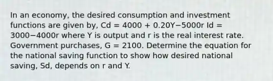 In an​ economy, the desired consumption and investment functions are given​ by, Cd = 4000 ​+ 0.20Y−5000r Id ​= 3000−4000r where Y is output and r is the real interest rate. Government​ purchases, G​ = 2100. Determine the equation for the national saving function to show how desired national​ saving, Sd​, depends on r and Y.