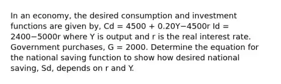 In an​ economy, the desired consumption and investment functions are given​ by, Cd = 4500 ​+ 0.20Y−4500r Id = 2400−5000r where Y is output and r is the real interest rate. Government​ purchases, G​ = 2000. Determine the equation for the national saving function to show how desired national​ saving, Sd​, depends on r and Y.