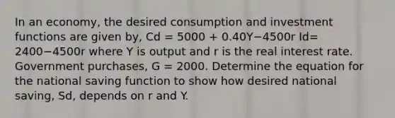 In an​ economy, the desired consumption and investment functions are given​ by, Cd = 5000 ​+ 0.40Y−4500r Id= 2400−4500r where Y is output and r is the real interest rate. Government​ purchases, G​ = 2000. Determine the equation for the national saving function to show how desired national​ saving, Sd​, depends on r and Y.