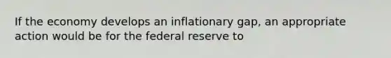 If the economy develops an inflationary gap, an appropriate action would be for the federal reserve to