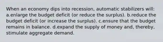 When an economy dips into recession, automatic stabilizers will: a.enlarge the budget deficit (or reduce the surplus). b.reduce the budget deficit (or increase the surplus). c.ensure that the budget remains in balance. d.expand the supply of money and, thereby, stimulate aggregate demand.