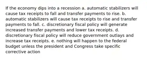 If the economy dips into a recession a. automatic stabilizers will cause tax receipts to fall and transfer payments to rise. b. automatic stabilizers will cause tax receipts to rise and transfer payments to fall. c. discretionary fiscal policy will generate increased transfer payments and lower tax receipts. d. discretionary fiscal policy will reduce government outlays and increase tax receipts. e. nothing will happen to the federal budget unless the president and Congress take specific corrective action